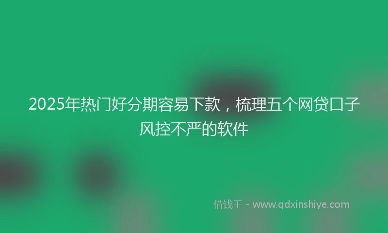 2025年热门好分期容易下款，梳理五个网贷口子风控不严的软件