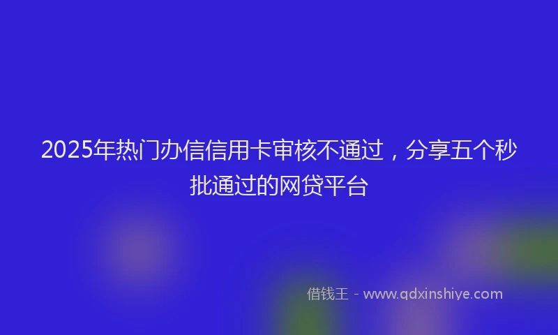 2025年热门办信信用卡审核不通过，分享五个秒批通过的网贷平台