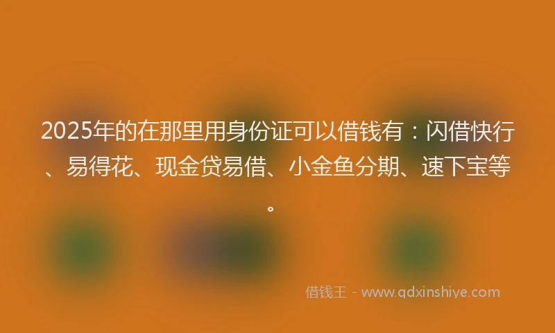 2025年的在那里用身份证可以借钱有：闪借快行、易得花、现金贷易借、小金鱼分期、速下宝等。