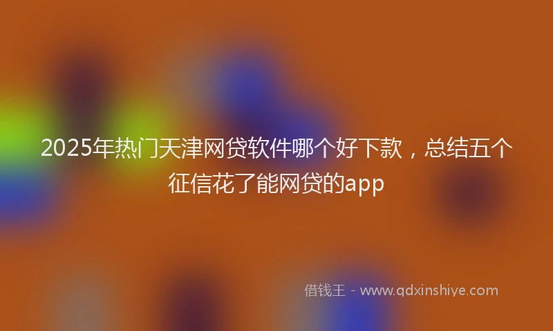 2025年热门天津网贷软件哪个好下款，总结五个征信花了能网贷的app