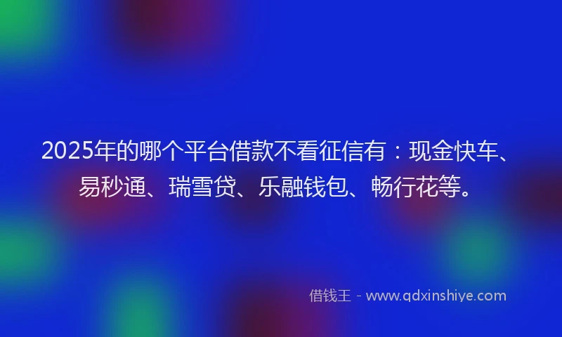 2025年的哪个平台借款不看征信有：现金快车、易秒通、瑞雪贷、乐融钱包、畅行花等。