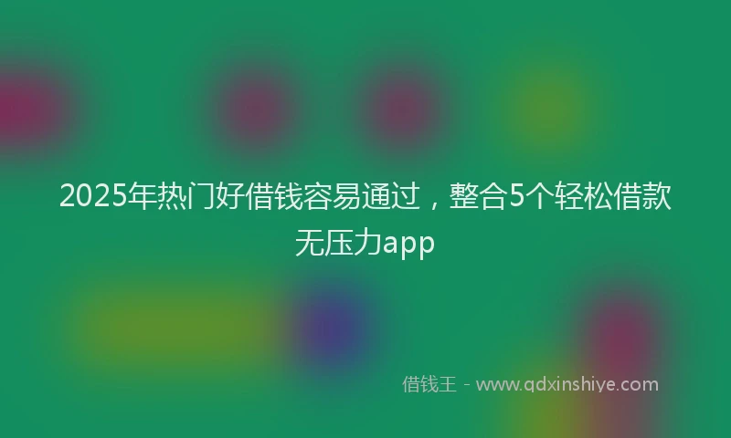 2025年热门好借钱容易通过，整合5个轻松借款无压力app