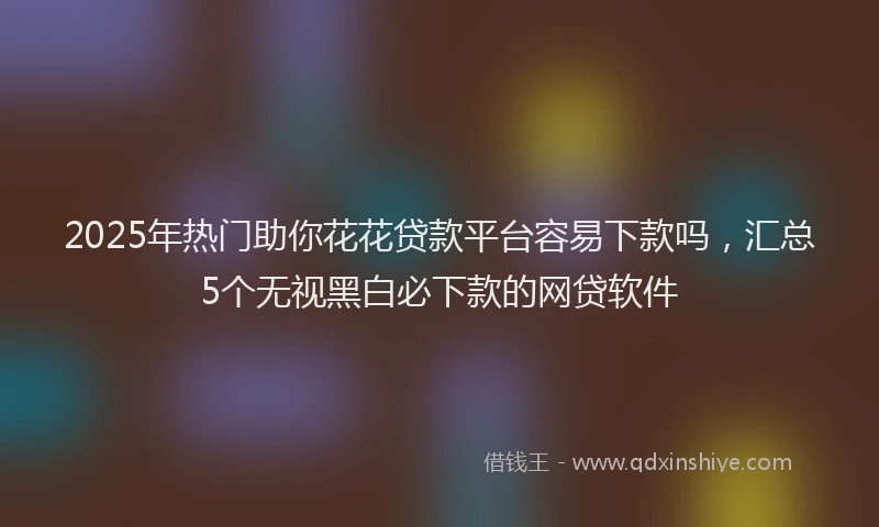 2025年热门助你花花贷款平台容易下款吗，汇总5个无视黑白必下款的网贷软件