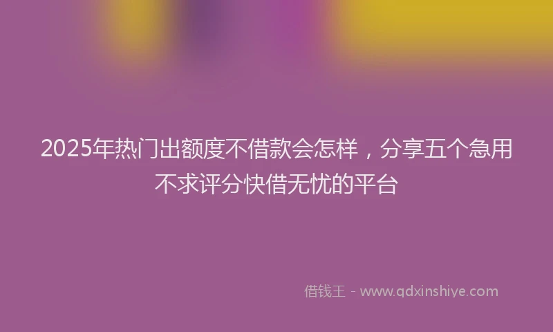 2025年热门出额度不借款会怎样，分享五个急用不求评分快借无忧的平台