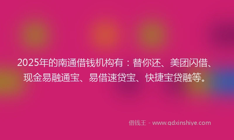 2025年的南通借钱机构有：替你还、美团闪借、现金易融通宝、易借速贷宝、快捷宝贷融等。