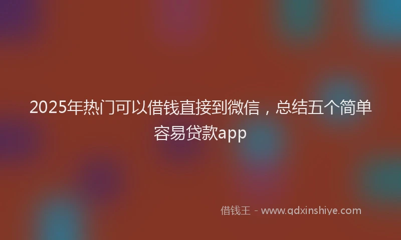 2025年热门可以借钱直接到微信，总结五个简单容易贷款app