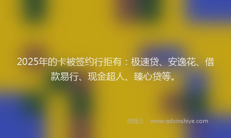2025年的卡被签约行拒有：极速贷、安逸花、借款易行、现金超人、臻心贷等。