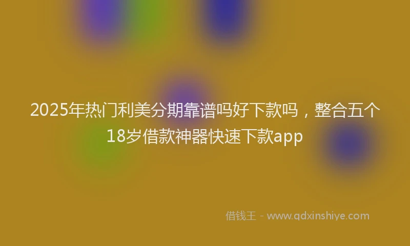 2025年热门利美分期靠谱吗好下款吗，整合五个18岁借款神器快速下款app