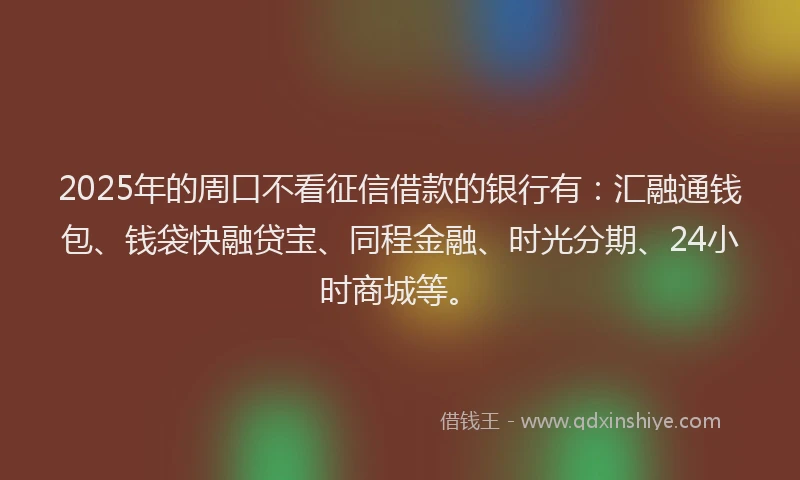 2025年的周口不看征信借款的银行有：汇融通钱包、钱袋快融贷宝、同程金融、时光分期、24小时商城等。