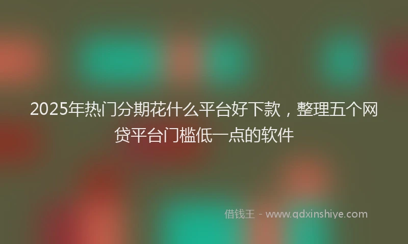 2025年热门分期花什么平台好下款，整理五个网贷平台门槛低一点的软件