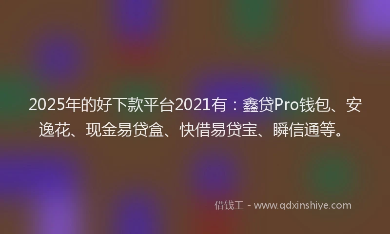 2025年的好下款平台2021有：鑫贷Pro钱包、安逸花、现金易贷盒、快借易贷宝、瞬信通等。