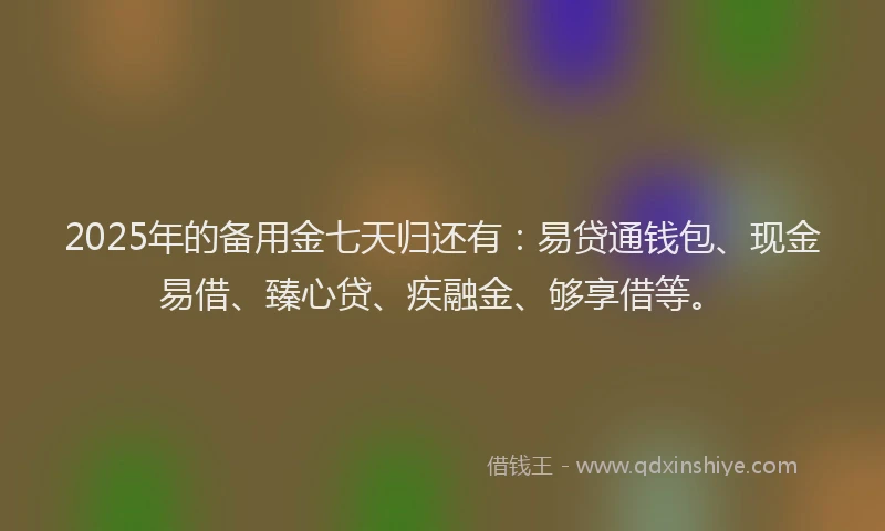 2025年的备用金七天归还有：易贷通钱包、现金易借、臻心贷、疾融金、够享借等。