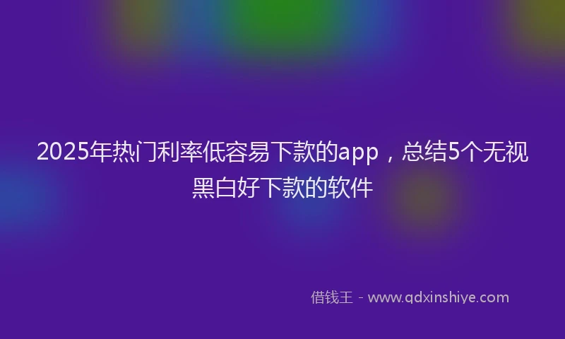 2025年热门利率低容易下款的app，总结5个无视黑白好下款的软件