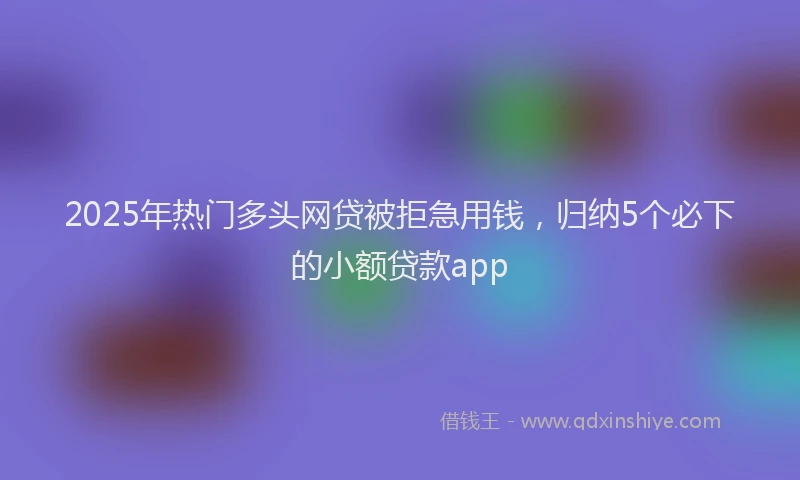 2025年热门多头网贷被拒急用钱，归纳5个必下的小额贷款app