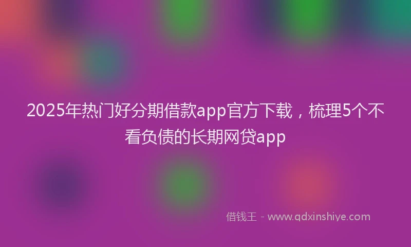 2025年热门好分期借款app官方下载，梳理5个不看负债的长期网贷app