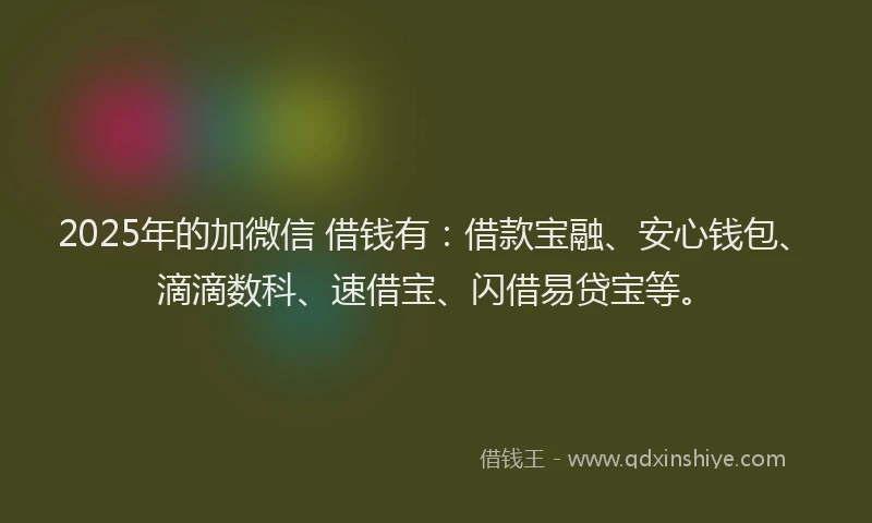 2025年的加微信 借钱有：借款宝融、安心钱包、滴滴数科、速借宝、闪借易贷宝等。