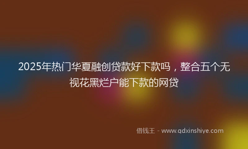 2025年热门华夏融创贷款好下款吗，整合五个无视花黑烂户能下款的网贷