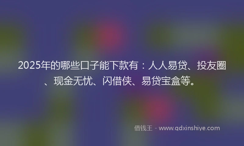 2025年的哪些口子能下款有：人人易贷、投友圈、现金无忧、闪借侠、易贷宝盒等。