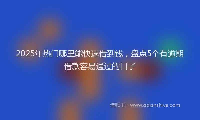 2025年热门哪里能快速借到钱，盘点5个有逾期借款容易通过的口子