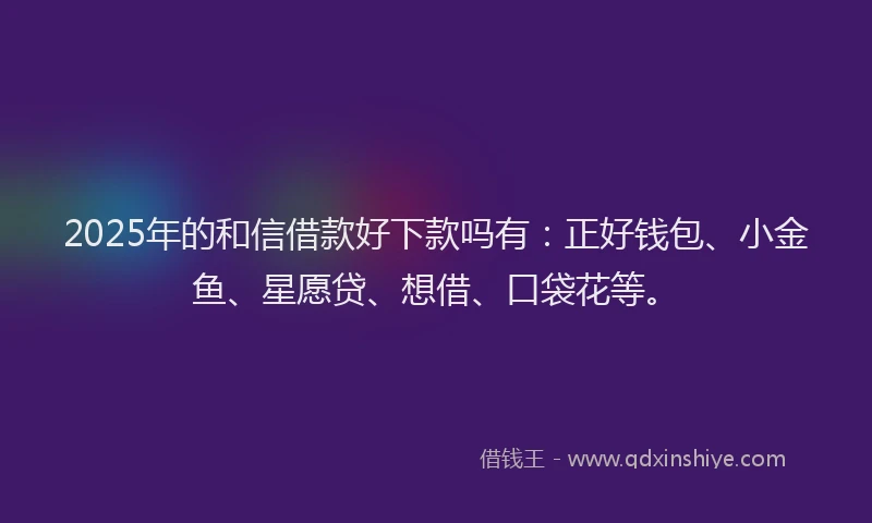 2025年的和信借款好下款吗有：正好钱包、小金鱼、星愿贷、想借、口袋花等。