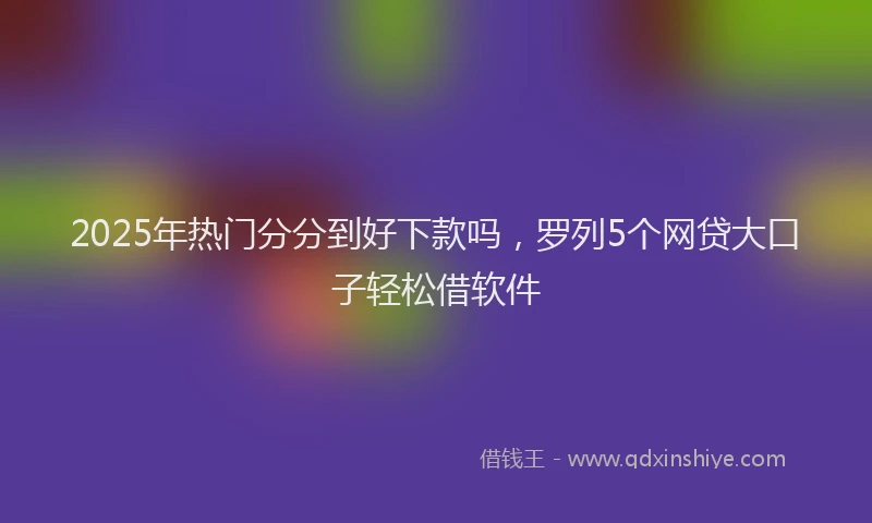 2025年热门分分到好下款吗，罗列5个网贷大口子轻松借软件