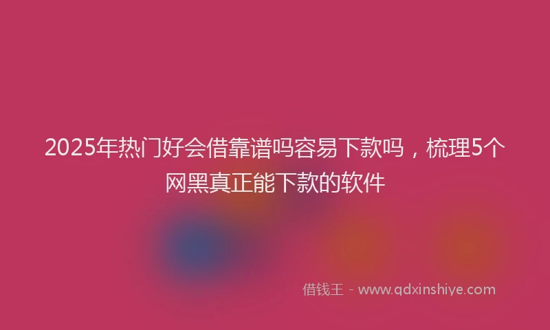2025年热门好会借靠谱吗容易下款吗，梳理5个网黑真正能下款的软件
