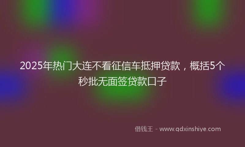 2025年热门大连不看征信车抵押贷款，概括5个秒批无面签贷款口子