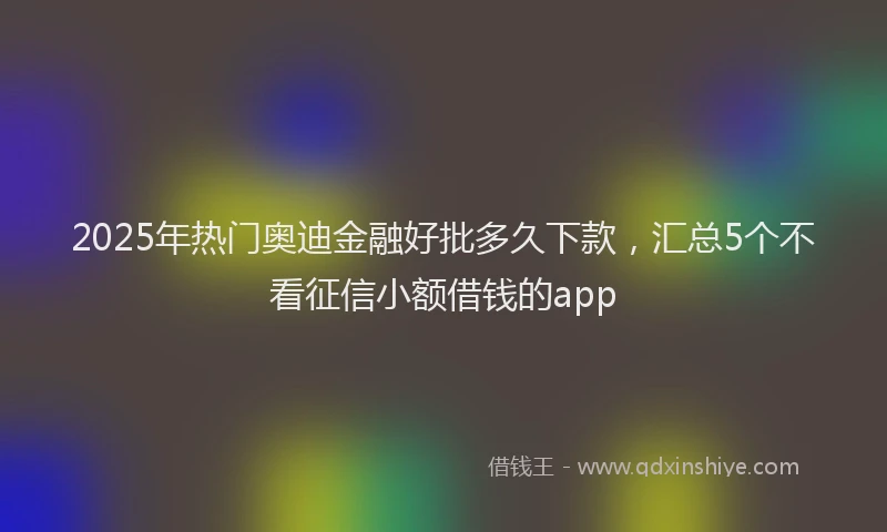 2025年热门奥迪金融好批多久下款，汇总5个不看征信小额借钱的app