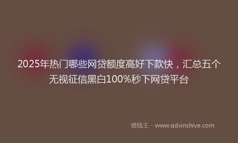 2025年热门哪些网贷额度高好下款快，汇总五个无视征信黑白100%秒下网贷平台