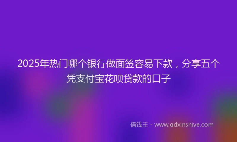2025年热门哪个银行做面签容易下款，分享五个凭支付宝花呗贷款的口子