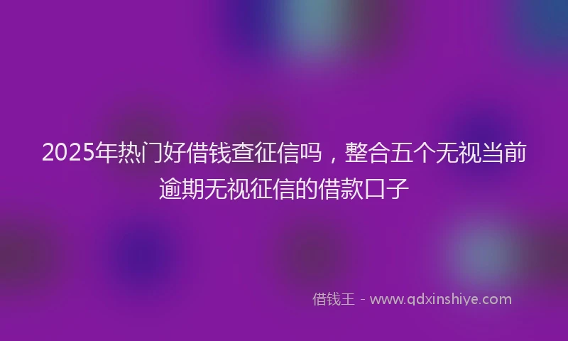 2025年热门好借钱查征信吗，整合五个无视当前逾期无视征信的借款口子