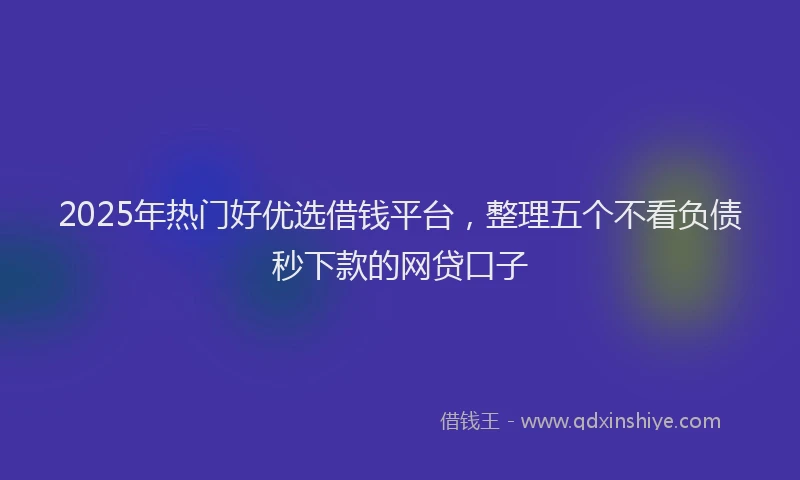 2025年热门好优选借钱平台，整理五个不看负债秒下款的网贷口子