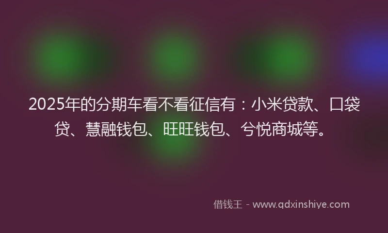 2025年的分期车看不看征信有：小米贷款、口袋贷、慧融钱包、旺旺钱包、兮悦商城等。