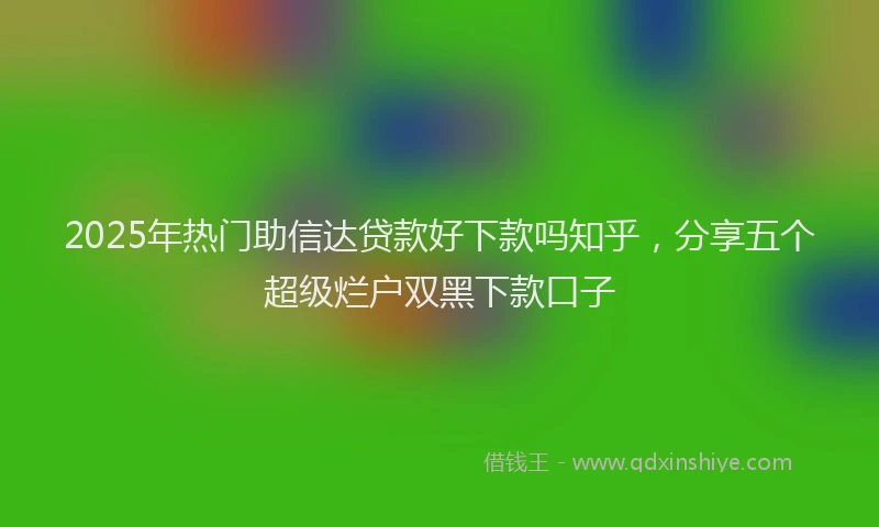 2025年热门助信达贷款好下款吗知乎，分享五个超级烂户双黑下款口子