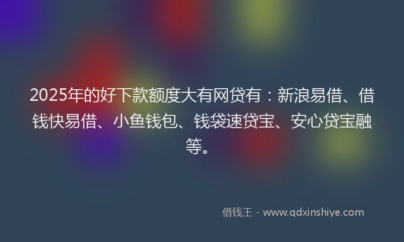 2025年的好下款额度大有网贷有：新浪易借、借钱快易借、小鱼钱包、钱袋速贷宝、安心贷宝融等。