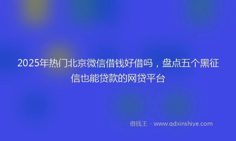 2025年热门北京微信借钱好借吗，盘点五个黑征信也能贷款的网贷平台