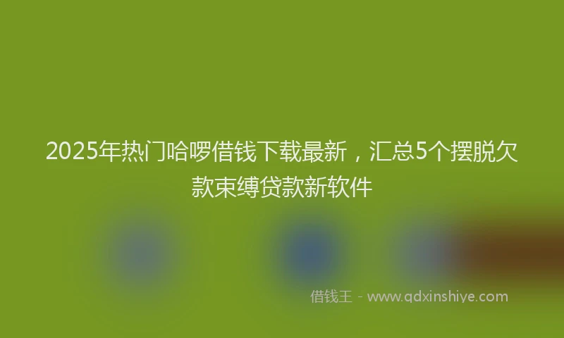 2025年热门哈啰借钱下载最新，汇总5个摆脱欠款束缚贷款新软件