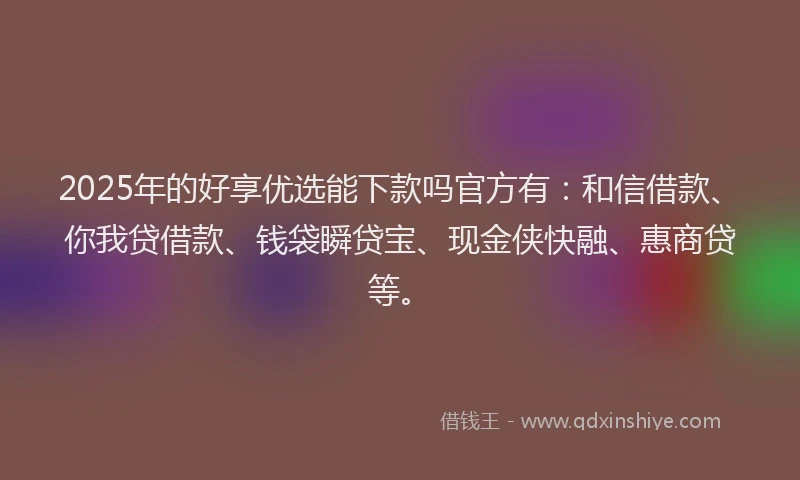 2025年的好享优选能下款吗官方有：和信借款、你我贷借款、钱袋瞬贷宝、现金侠快融、惠商贷等。
