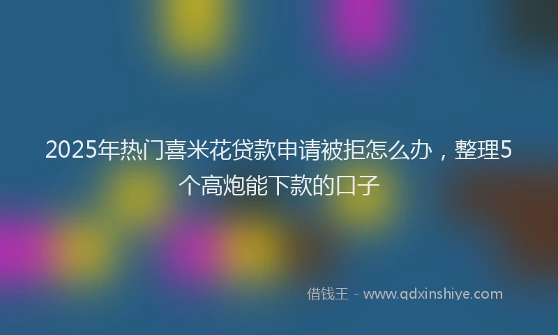 2025年热门喜米花贷款申请被拒怎么办，整理5个高炮能下款的口子