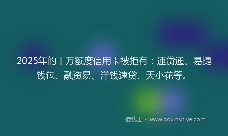 2025年的十万额度信用卡被拒有：速贷通、易捷钱包、融资易、洋钱速贷、天小花等。
