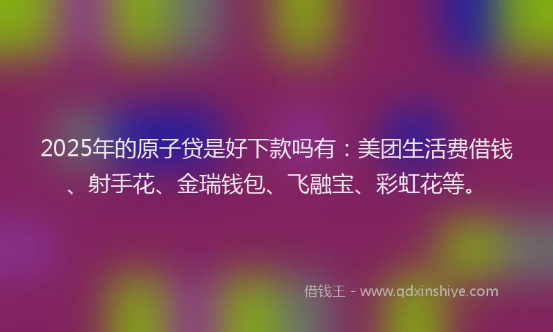 2025年的原子贷是好下款吗有：美团生活费借钱、射手花、金瑞钱包、飞融宝、彩虹花等。