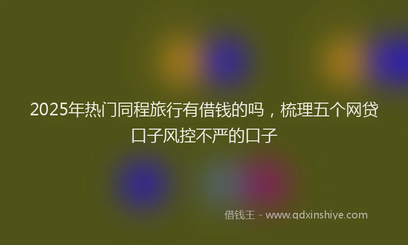 2025年热门同程旅行有借钱的吗，梳理五个网贷口子风控不严的口子