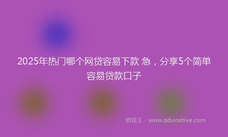 2025年热门哪个网贷容易下款 急，分享5个简单容易贷款口子