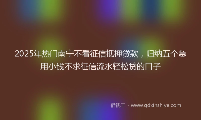 2025年热门南宁不看征信抵押贷款，归纳五个急用小钱不求征信流水轻松贷的口子
