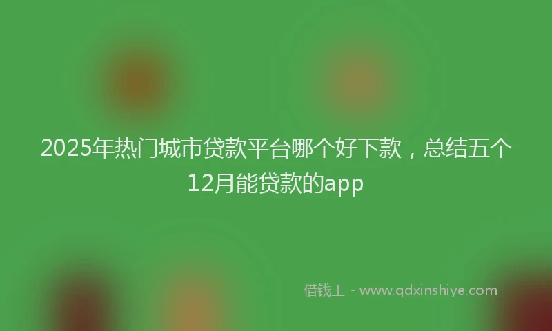 2025年热门城市贷款平台哪个好下款，总结五个12月能贷款的app