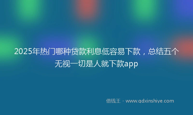 2025年热门哪种贷款利息低容易下款，总结五个无视一切是人就下款app