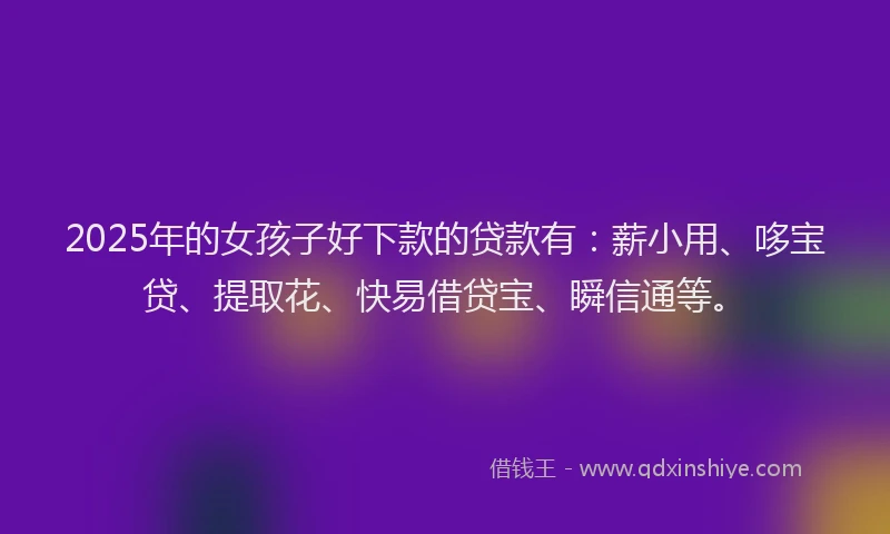 2025年的女孩子好下款的贷款有：薪小用、哆宝贷、提取花、快易借贷宝、瞬信通等。