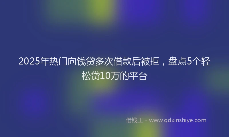 2025年热门向钱贷多次借款后被拒，盘点5个轻松贷10万的平台