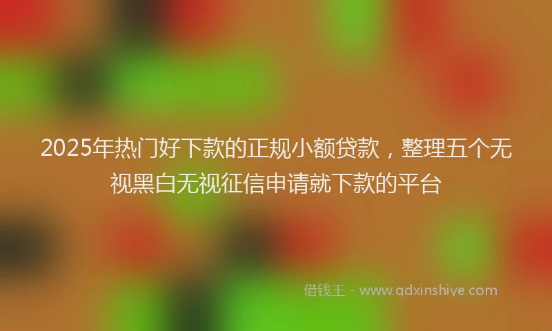 2025年热门好下款的正规小额贷款，整理五个无视黑白无视征信申请就下款的平台