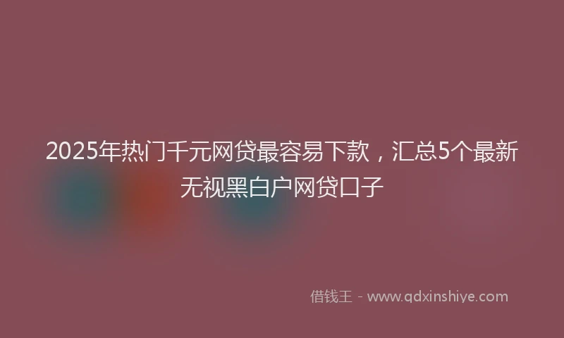 2025年热门千元网贷最容易下款，汇总5个最新无视黑白户网贷口子